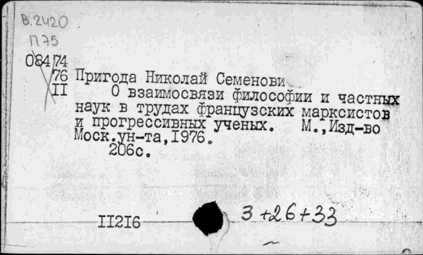 ﻿ь.гчго .
ть
0^474
\76 Пригода Николай Семенова
II 0 взаимосвязи философии и частных наук в трудах французских марксистов и прогрессивных ученых. М.,Изд-во Моск.ун-та,1976. 206с.
11216